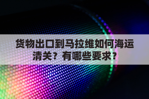 货物出口到马拉维如何海运清关？有哪些要求？