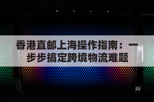 香港直邮上海操作指南：一步步搞定跨境物流难题