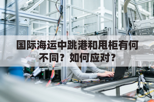 国际海运中跳港和甩柜有何不同？如何应对？