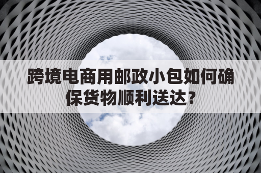 跨境电商用邮政小包如何确保货物顺利送达？