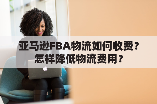 亚马逊FBA物流如何收费？怎样降低物流费用？
