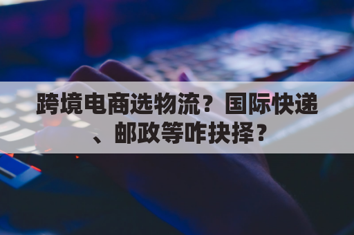 跨境电商选物流？国际快递、邮政等咋抉择？