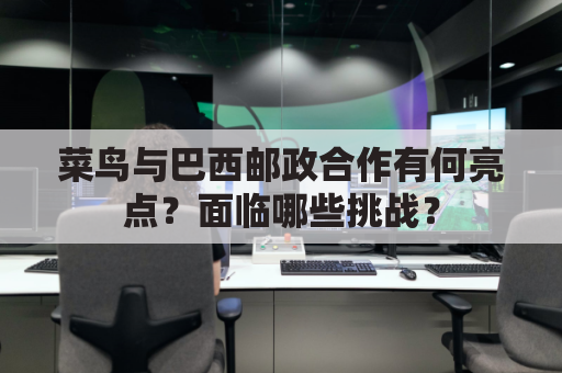 菜鸟与巴西邮政合作有何亮点？面临哪些挑战？
