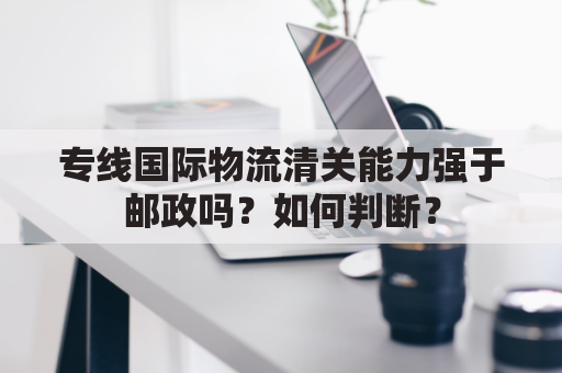 专线国际物流清关能力强于邮政吗？如何判断？