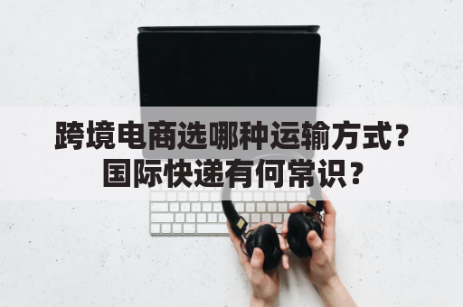 跨境电商选哪种运输方式？国际快递有何常识？