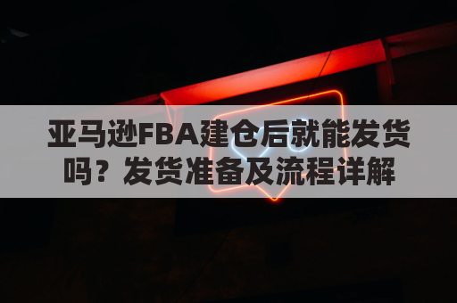 亚马逊FBA建仓后就能发货吗？发货准备及流程详解