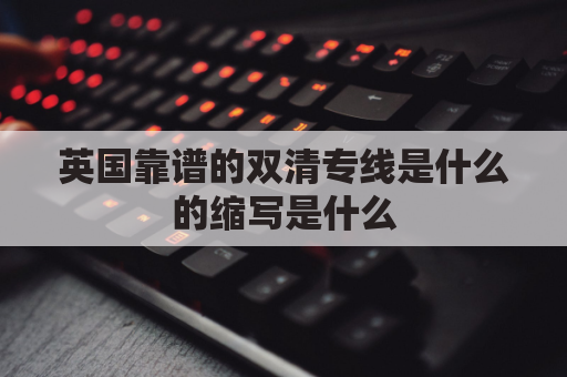 英国靠谱的双清专线是什么的缩写是什么(国际双清专线查询)