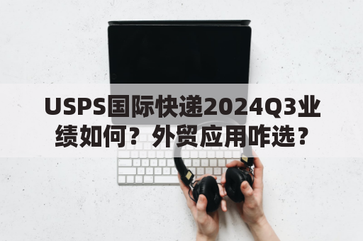 USPS国际快递2024Q3业绩如何？外贸应用咋选？