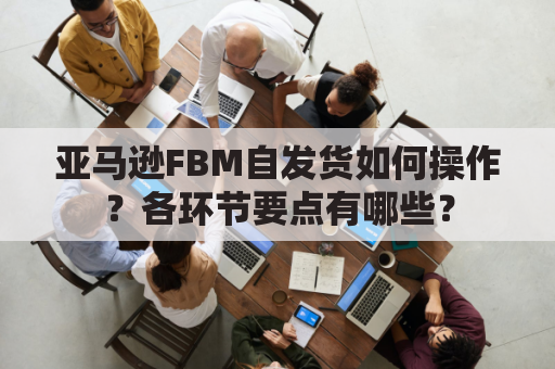 亚马逊FBM自发货如何操作？各环节要点有哪些？