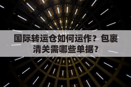 国际转运仓如何运作？包裹清关需哪些单据？