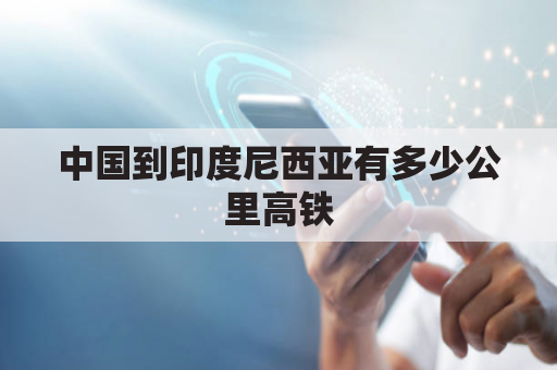 中国到印度尼西亚有多少公里高铁(中国至印度尼西亚有哪些航班)