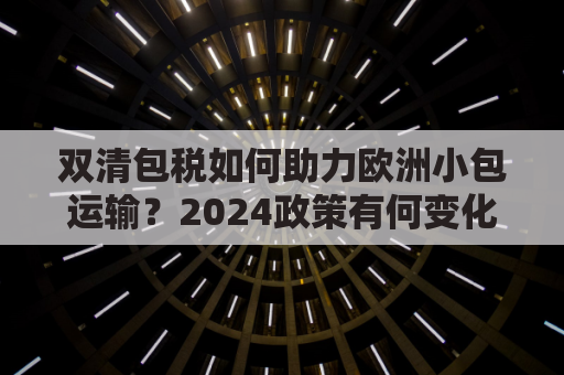 双清包税如何助力欧洲小包运输？2024政策有何变化？