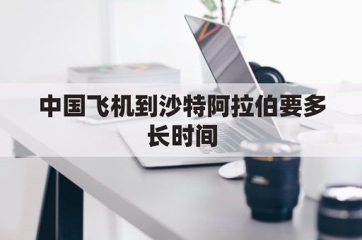 中国飞机到沙特阿拉伯要多长时间(中国到沙特阿拉伯多少公里)