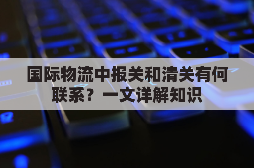 国际物流中报关和清关有何联系？一文详解知识