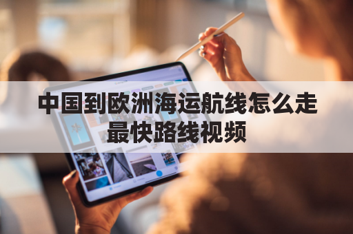 中国到欧洲海运航线怎么走最快路线视频(中国到欧洲海运需要多久)