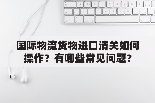 国际物流货物进口清关如何操作？有哪些常见问题？