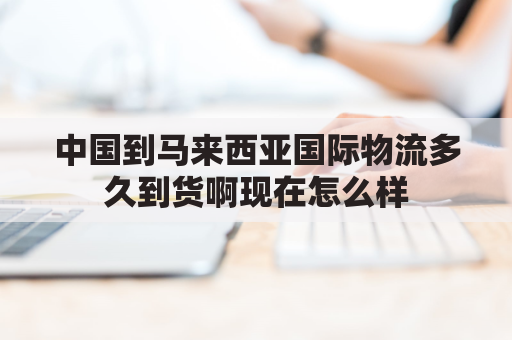 中国到马来西亚国际物流多久到货啊现在怎么样(中国到马来西亚集运)