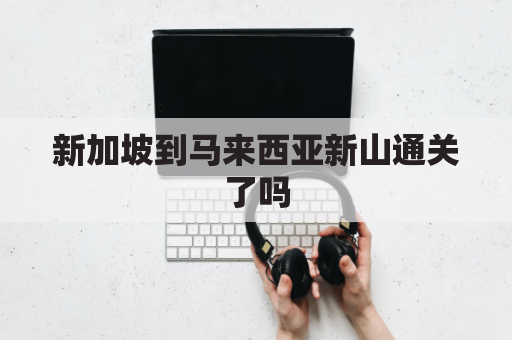 新加坡到马来西亚新山通关了吗(新加坡到马来西亚需要隔离吗)