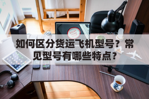 如何区分货运飞机型号？常见型号有哪些特点？