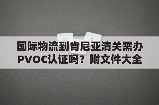 国际物流到肯尼亚清关需办PVOC认证吗？附文件大全