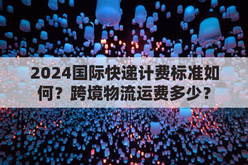 2024国际快递计费标准如何？跨境物流运费多少？