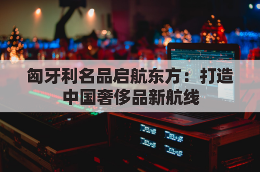 匈牙利名品启航东方：打造中国奢侈品新航线