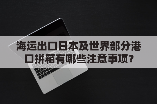 海运出口日本及世界部分港口拼箱有哪些注意事项？