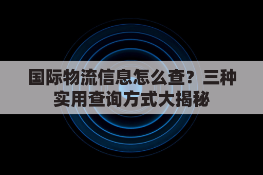 国际物流信息怎么查？三种实用查询方式大揭秘