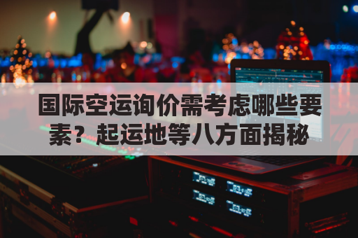 国际空运询价需考虑哪些要素？起运地等八方面揭秘