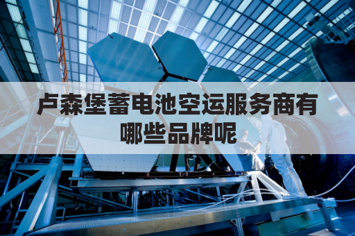 卢森堡蓄电池空运服务商有哪些品牌呢(卢森堡蓄电池空运服务商有哪些品牌呢图片)