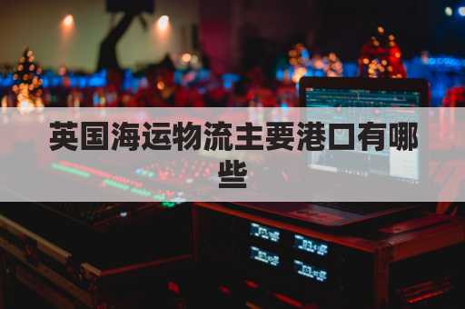 英国海运物流主要港口有哪些(英国海运航线)