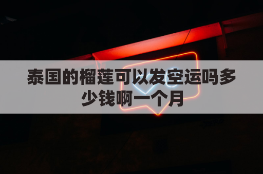 泰国的榴莲可以发空运吗多少钱啊一个月(泰国运榴莲可以海运吗)