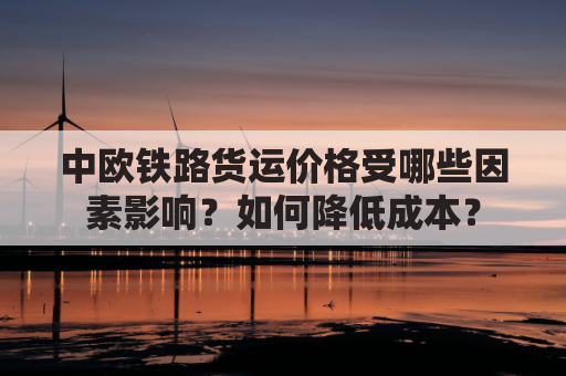 中欧铁路货运价格受哪些因素影响？如何降低成本？