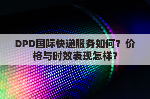 DPD国际快递服务如何？价格与时效表现怎样？