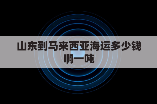 山东到马来西亚海运多少钱啊一吨(山东到马来西亚多远)