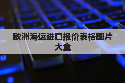 欧洲海运进口报价表格图片大全(欧洲海运进口报价表格图片大全集)