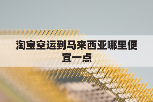 淘宝空运到马来西亚哪里便宜一点(淘宝能邮到马来西亚吗)