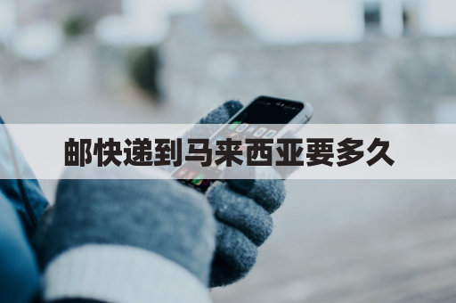 邮快递到马来西亚要多久(邮寄快递到马来西亚)