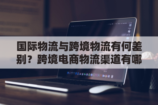 国际物流与跨境物流有何差别？跨境电商物流渠道有哪些？