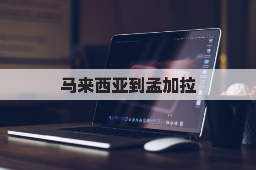 马来西亚到孟加拉(马来西亚到中国多久能到)