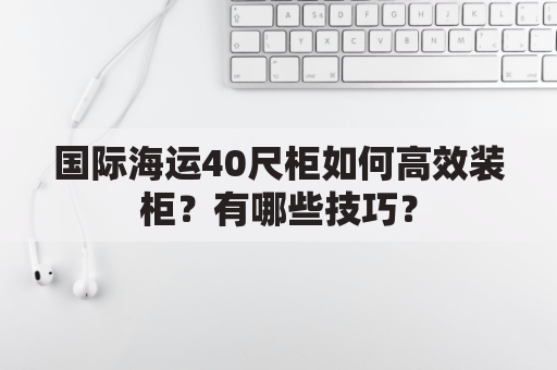 国际海运40尺柜如何高效装柜？有哪些技巧？