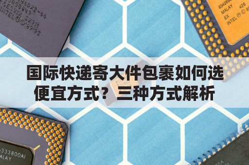 国际快递寄大件包裹如何选便宜方式？三种方式解析