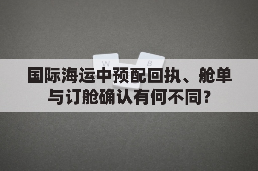 国际海运中预配回执、舱单与订舱确认有何不同？
