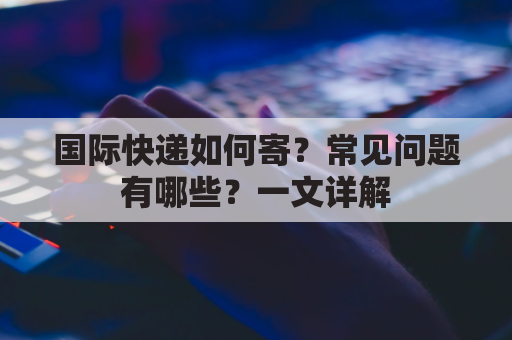 国际快递如何寄？常见问题有哪些？一文详解