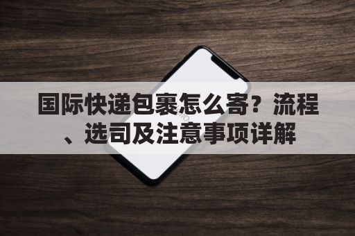 国际快递包裹怎么寄？流程、选司及注意事项详解