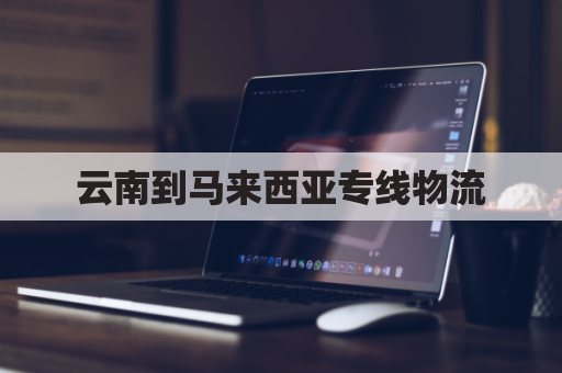 云南到马来西亚专线物流(云南到马来西亚铁路)