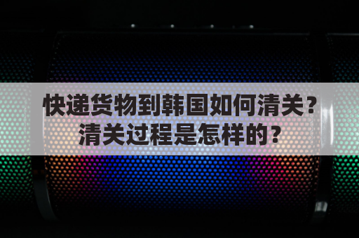 快递货物到韩国如何清关？清关过程是怎样的？