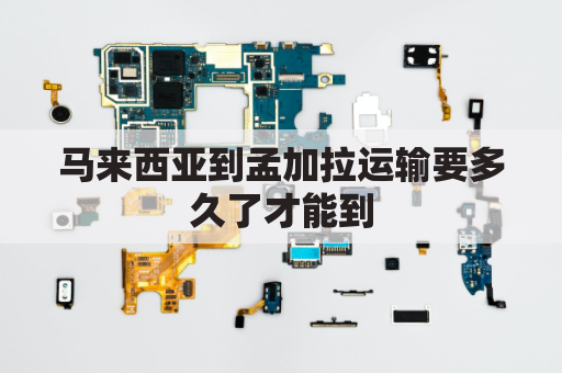马来西亚到孟加拉运输要多久了才能到(马来西亚到中国货运)