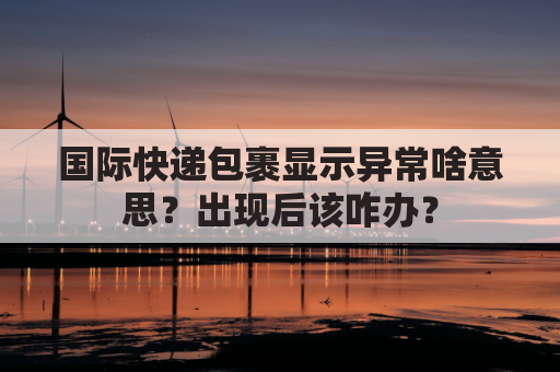 国际快递包裹显示异常啥意思？出现后该咋办？
