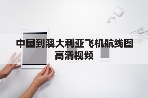 中国到澳大利亚飞机航线图高清视频(中国至澳大利亚飞机需乘几个小时)